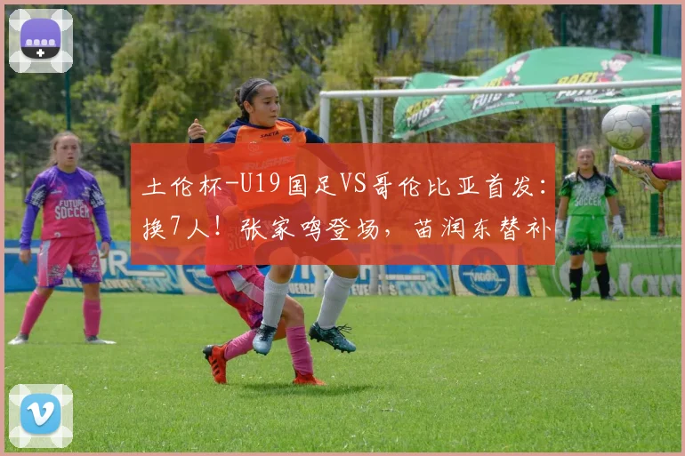 土伦杯-U19国足VS哥伦比亚首发：换7人！张家鸣登场，苗润东替补
