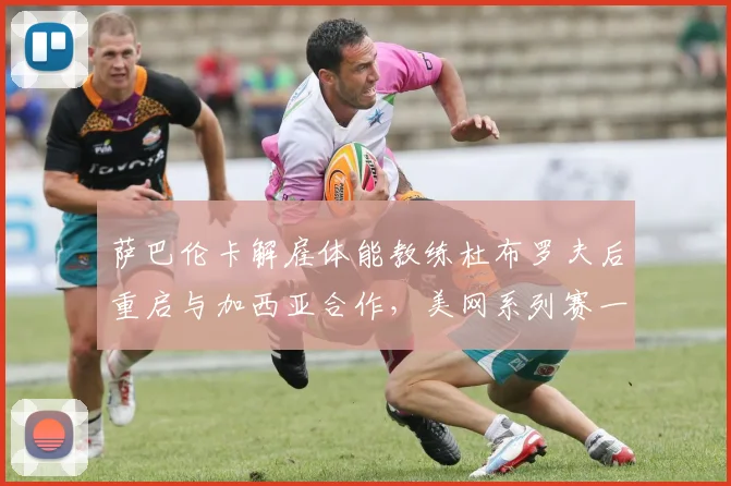 萨巴伦卡解雇体能教练杜布罗夫后重启与加西亚合作，美网系列赛一发得分率升至81%
