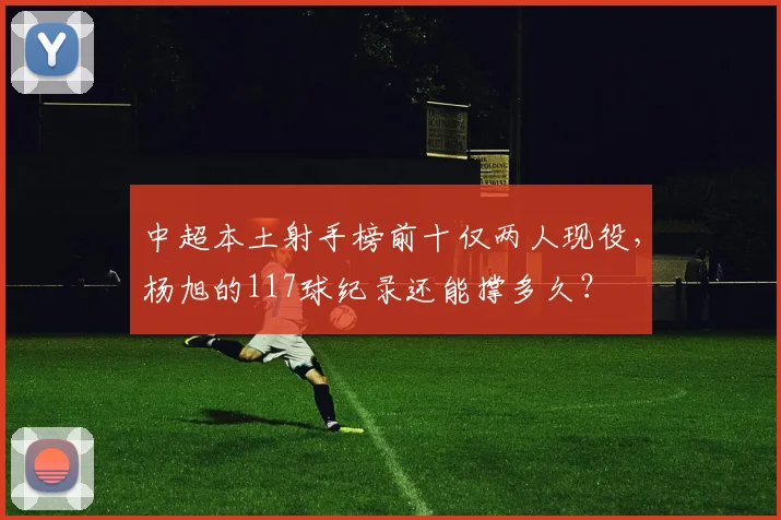 中超本土射手榜前十仅两人现役,杨旭的117球纪录还能撑多久?