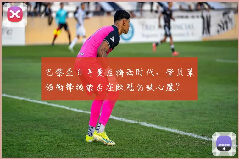 巴黎圣日耳曼后梅西时代,登贝莱领衔锋线能否在欧冠打破心魔?