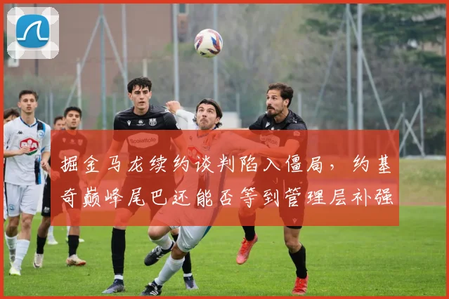掘金马龙续约谈判陷入僵局,约基奇巅峰尾巴还能否等到管理层补强?